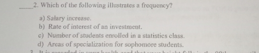 2. Which of the following illustrates a frequency? a Salary increase. b Rate of interest of an investment. c Number of students enrolled in a statistics class. d Areas of specialization for sophomore students.