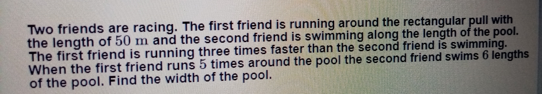 Two friends are racing. The first friend is running around the rectangular pull with the length of 50 m and the second friend is swimming along the length of the pool. The first friend is running three times faster than the second friend is swimming. When the first friend runs 5 times around the pool the second friend swims 6 lengths of the pool. Find the width of the pool.