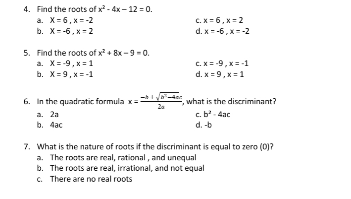 4. Find the roots of x2-4x-12=0 a. X=6 x=-2 C. x=6 x=2 b. X=-6 x=2 d. x=-6 x=-2 5. Find the roots of x2+8x-9=0 a. X=-9 x=1 C. x=-9 x=-1 b. X=9 x=-1 d. x=9 x=1 6. In the quadratic formula x=frac -b ± square root of b2-4ac2a , what is the discriminant? a.2a c. b2-4ac b.4ac d. -b 7. What is the nature of roots if the discriminant is equal to zero 0? a. The roots are real, rational , and unequal b. The roots are real, irrational, and not equal c. There are no real roots