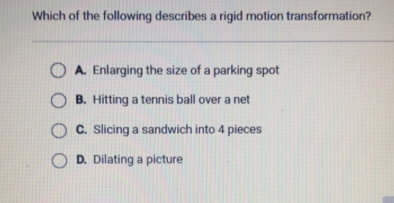 Which of the following describes a rigid motion transformation? A. Enlarging the size of a parking spot B. Hitting a tennis ball over a net C. Slicing a sandwich into 4 pieces D. Dilating a picture